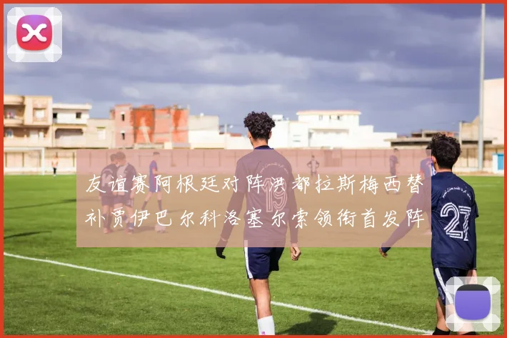 友谊赛阿根廷对阵洪都拉斯梅西替补贾伊巴尔科洛塞尔索领衔首发阵容