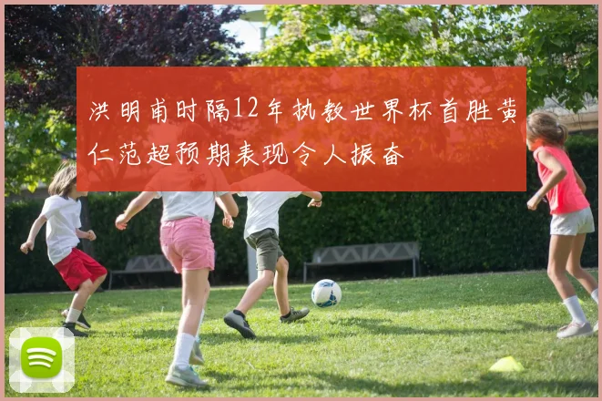 洪明甫时隔12年执教世界杯首胜黄仁范超预期表现令人振奋