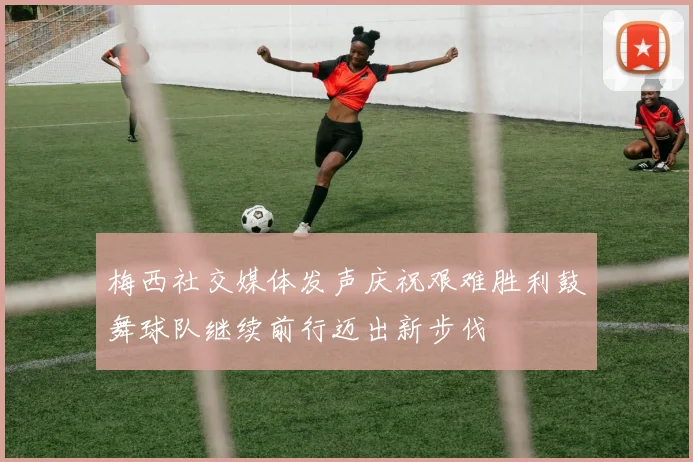 梅西社交媒体发声庆祝艰难胜利鼓舞球队继续前行迈出新步伐