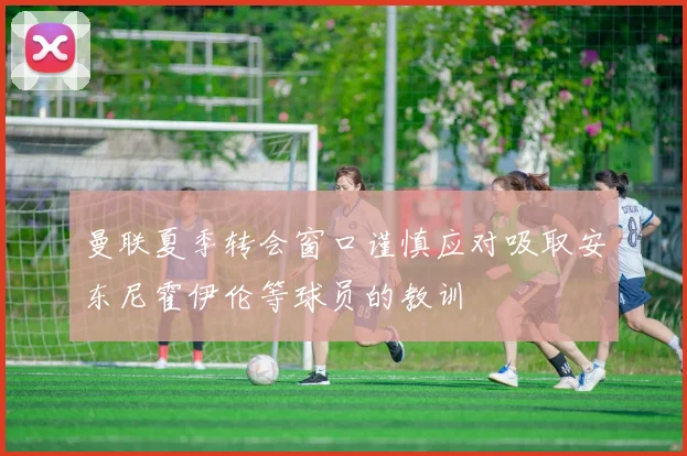 曼联夏季转会窗口谨慎应对吸取安东尼霍伊伦等球员的教训