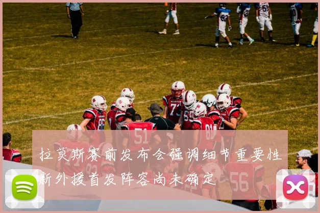 拉莫斯赛前发布会强调细节重要性新外援首发阵容尚未确定