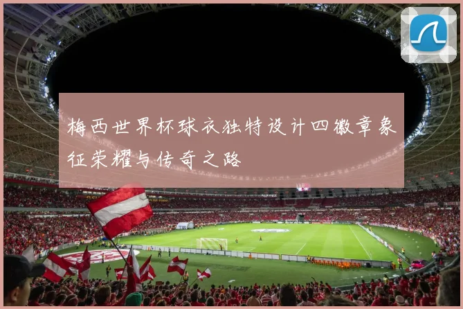 梅西世界杯球衣独特设计四徽章象征荣耀与传奇之路