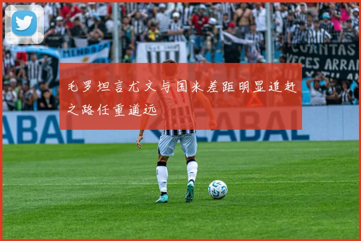 毛罗坦言尤文与国米差距明显追赶之路任重道远