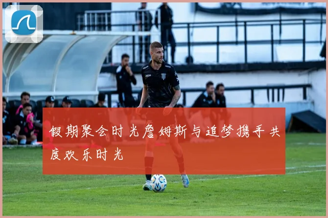 假期聚会时光詹姆斯与追梦携手共度欢乐时光