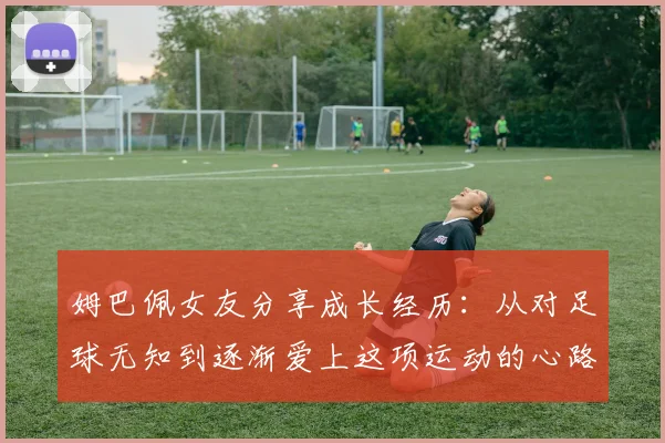 姆巴佩女友分享成长经历：从对足球无知到逐渐爱上这项运动的心路历程