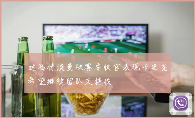 达洛特谈曼联赛季收官表现卡里克希望继续留队支持我