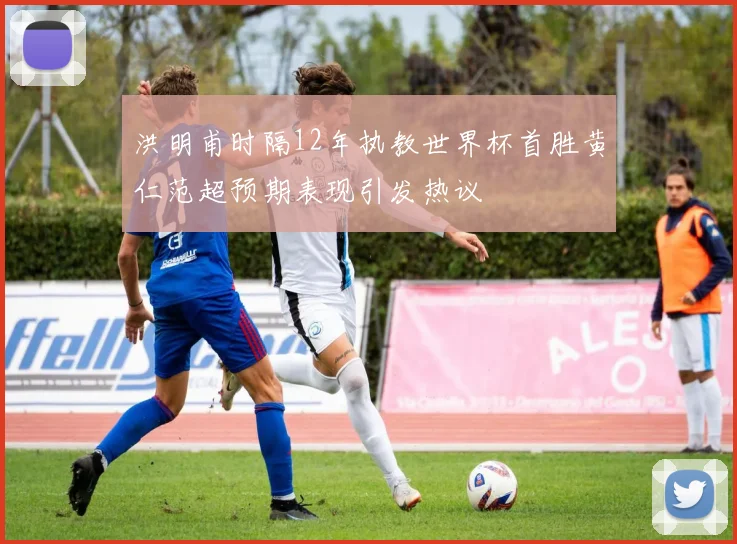 洪明甫时隔12年执教世界杯首胜黄仁范超预期表现引发热议