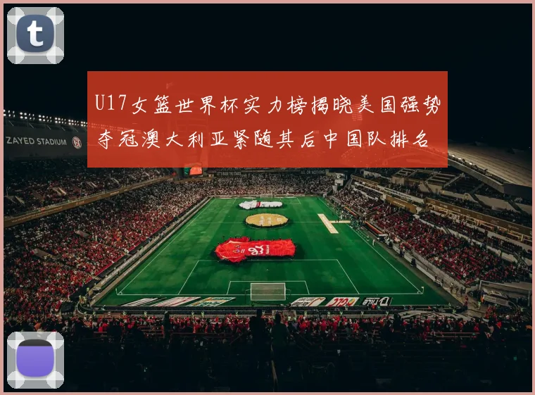 U17女篮世界杯实力榜揭晓美国强势夺冠澳大利亚紧随其后中国队排名第十