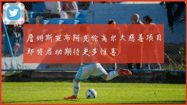 詹姆斯宣布阿克伦高尔夫慈善项目即将启动期待更多惊喜