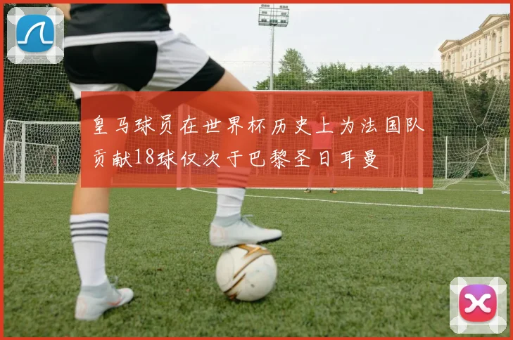 皇马球员在世界杯历史上为法国队贡献18球仅次于巴黎圣日耳曼