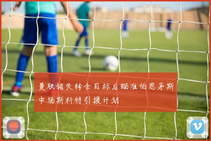 曼联错失转会目标后瞄准伯恩茅斯中场斯科特引援计划