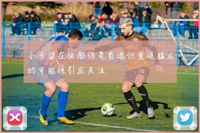 小卡留在快船仍是首选但重返猛龙的可能性引发关注