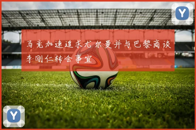 马竞加速追求尤尔曼并与巴黎商谈李刚仁转会事宜
